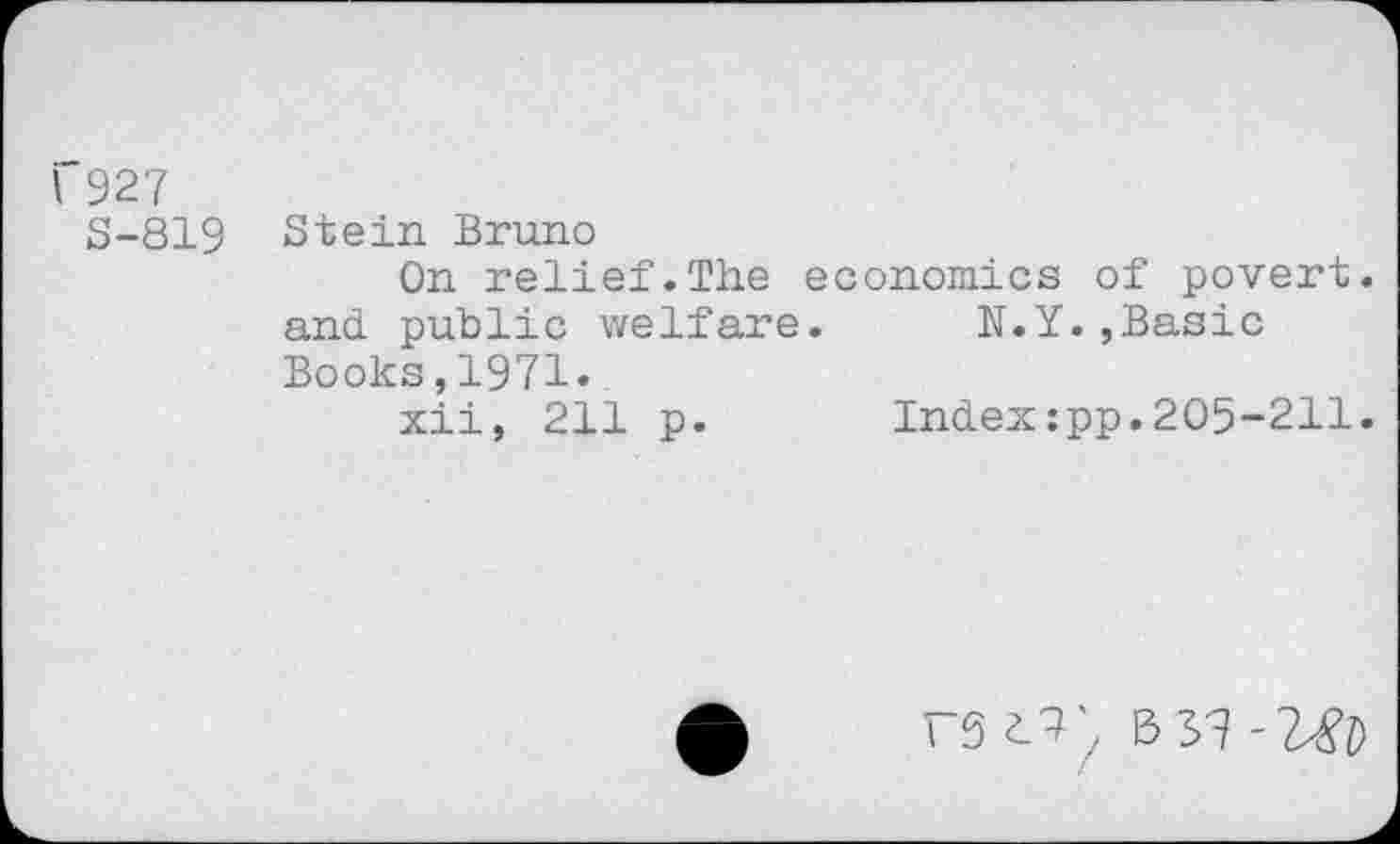 ﻿I 927
5-819 Stein Bruno
On relief.The economics of povert. and. public welfare. N.Y.,Basic Books,1971.
xii, 211 p. Index:pp.205-211.
